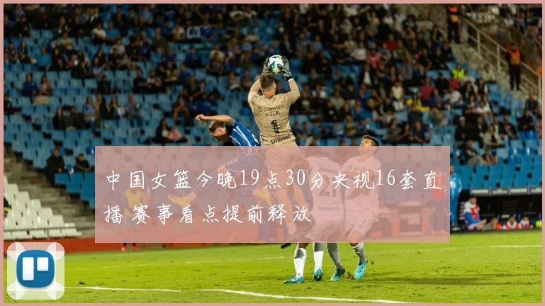 中国女篮今晚19点30分央视16套直播 赛事看点提前释放