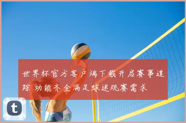 世界杯官方客户端下载开启赛事追踪 功能齐全满足球迷观赛需求