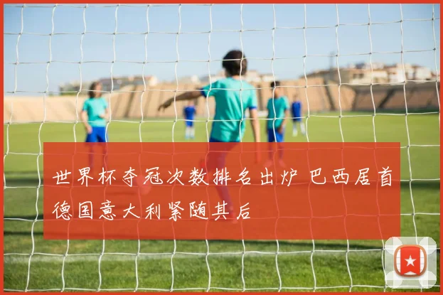 世界杯夺冠次数排名出炉 巴西居首德国意大利紧随其后