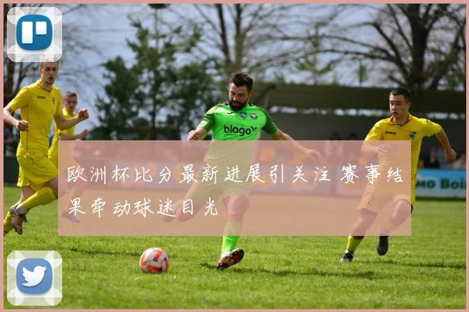 欧洲杯比分最新进展引关注 赛事结果牵动球迷目光
