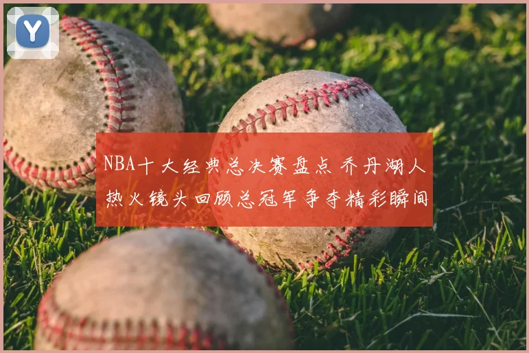 NBA十大经典总决赛盘点 乔丹湖人热火镜头回顾总冠军争夺精彩瞬间