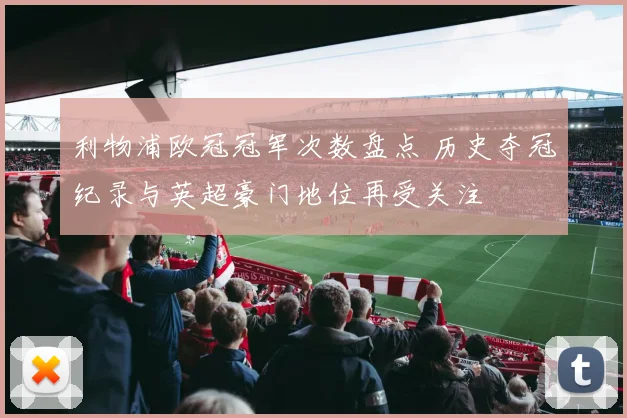 利物浦欧冠冠军次数盘点 历史夺冠纪录与英超豪门地位再受关注