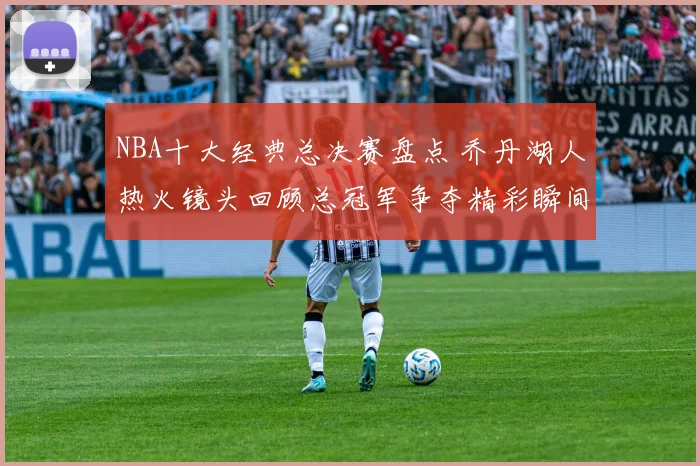 NBA十大经典总决赛盘点 乔丹湖人热火镜头回顾总冠军争夺精彩瞬间