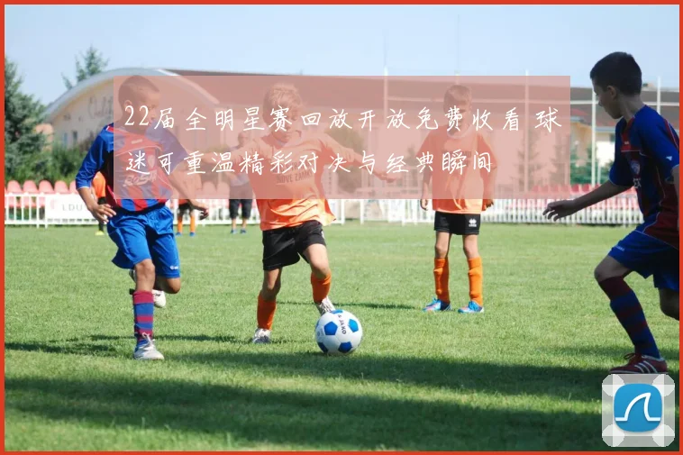 22届全明星赛回放开放免费收看 球迷可重温精彩对决与经典瞬间