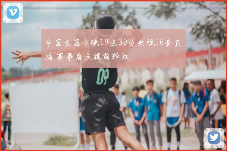 中国女篮今晚19点30分央视16套直播 赛事看点提前释放