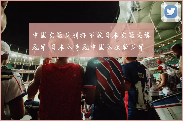 中国女篮亚洲杯不敌日本女篮无缘冠军 日本队夺冠中国队收获亚军