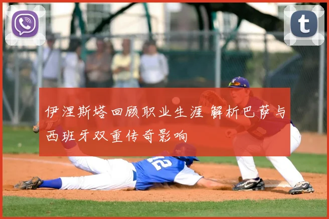 伊涅斯塔回顾职业生涯 解析巴萨与西班牙双重传奇影响