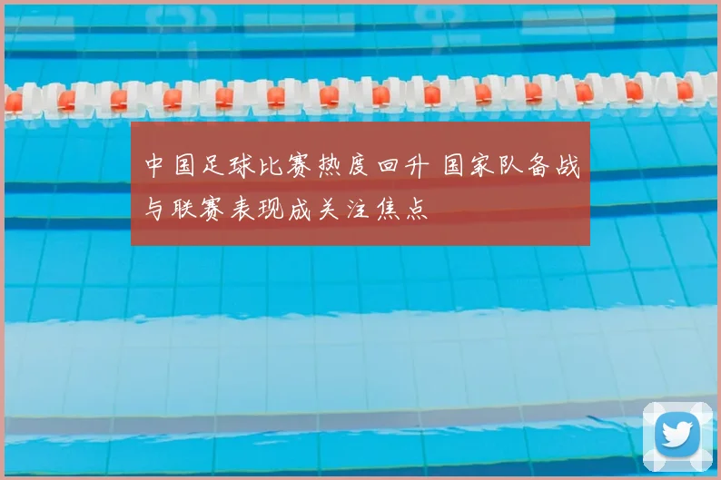 中国足球比赛热度回升 国家队备战与联赛表现成关注焦点