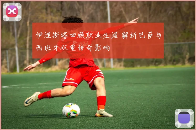 伊涅斯塔回顾职业生涯 解析巴萨与西班牙双重传奇影响