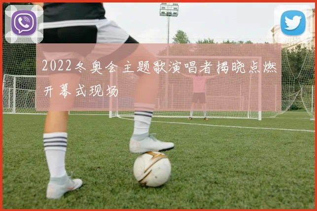 2022冬奥会主题歌演唱者揭晓点燃开幕式现场