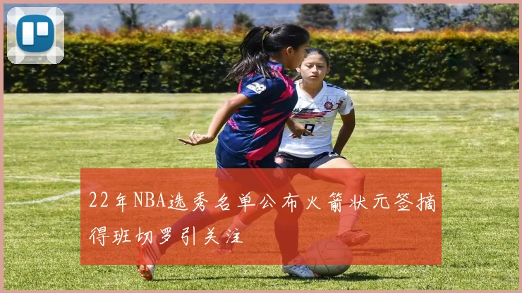 22年NBA选秀名单公布火箭状元签摘得班切罗引关注