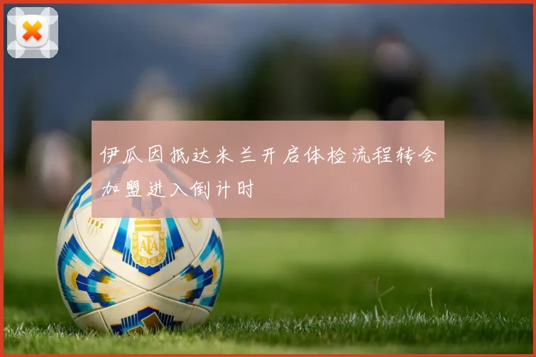 伊瓜因抵达米兰开启体检流程转会加盟进入倒计时