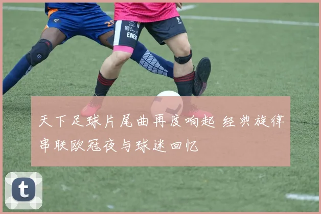 天下足球片尾曲再度响起 经典旋律串联欧冠夜与球迷回忆