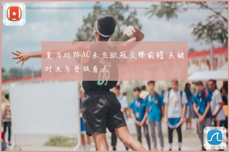 皇马对阵AC米兰欧冠交锋前瞻 关键对决与晋级看点