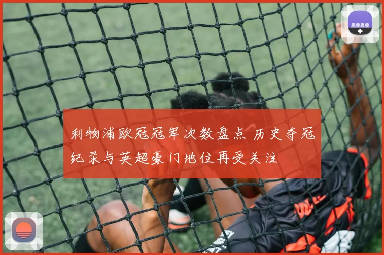 利物浦欧冠冠军次数盘点 历史夺冠纪录与英超豪门地位再受关注